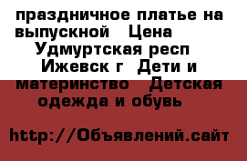 праздничное платье,на выпускной › Цена ­ 800 - Удмуртская респ., Ижевск г. Дети и материнство » Детская одежда и обувь   